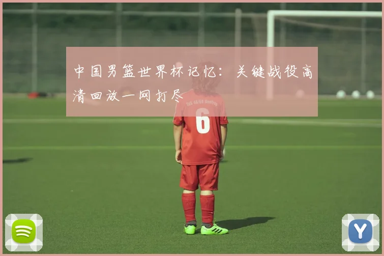 中国男篮世界杯记忆：关键战役高清回放一网打尽