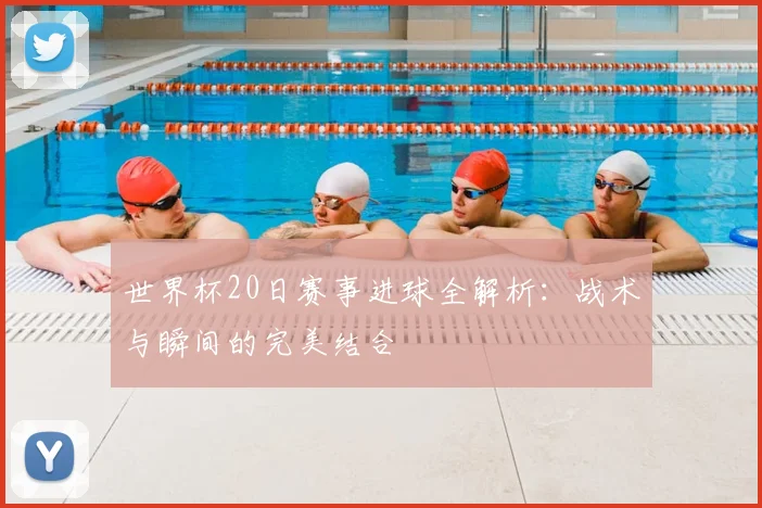世界杯20日赛事进球全解析：战术与瞬间的完美结合