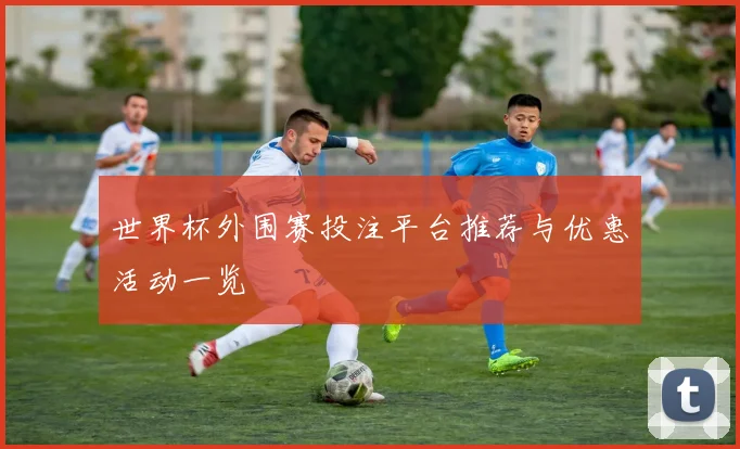 世界杯外围赛投注平台推荐与优惠活动一览