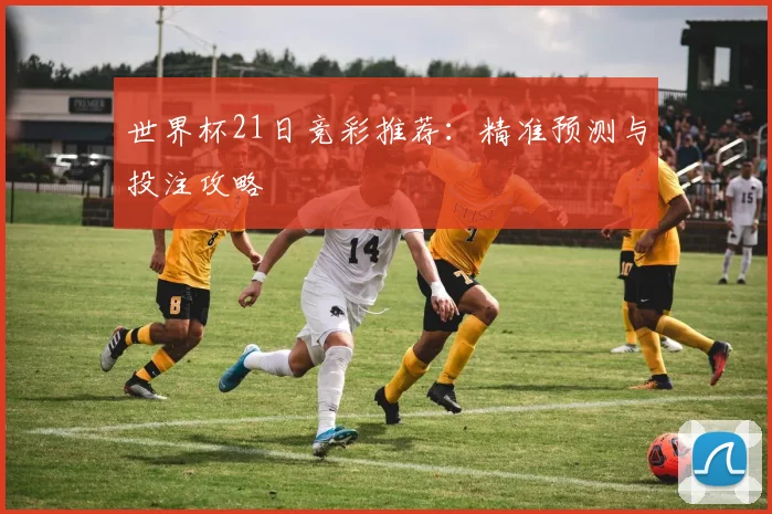 世界杯21日竞彩推荐：精准预测与投注攻略