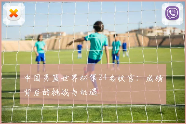 中国男篮世界杯第24名收官：成绩背后的挑战与机遇