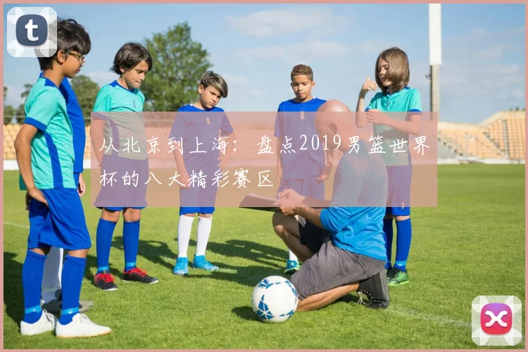 从北京到上海:盘点2019男篮世界杯的八大精彩赛区