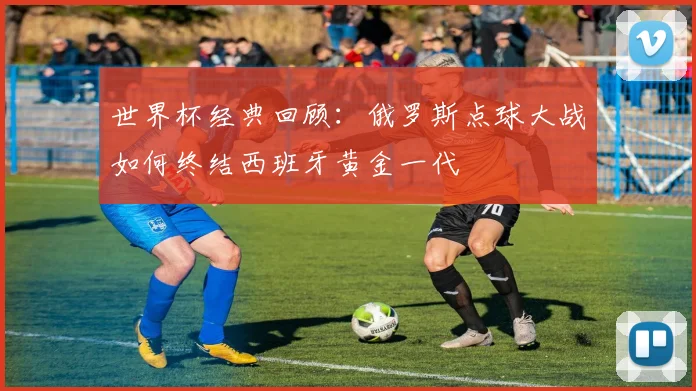 世界杯经典回顾：俄罗斯点球大战如何终结西班牙黄金一代