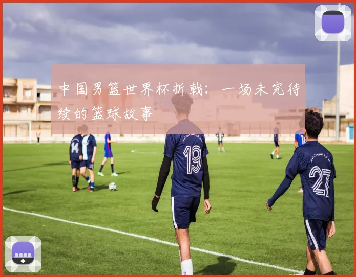 中国男篮世界杯折戟：一场未完待续的篮球故事
